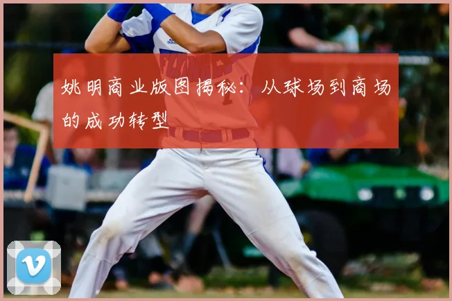 姚明商业版图揭秘：从球场到商场的成功转型