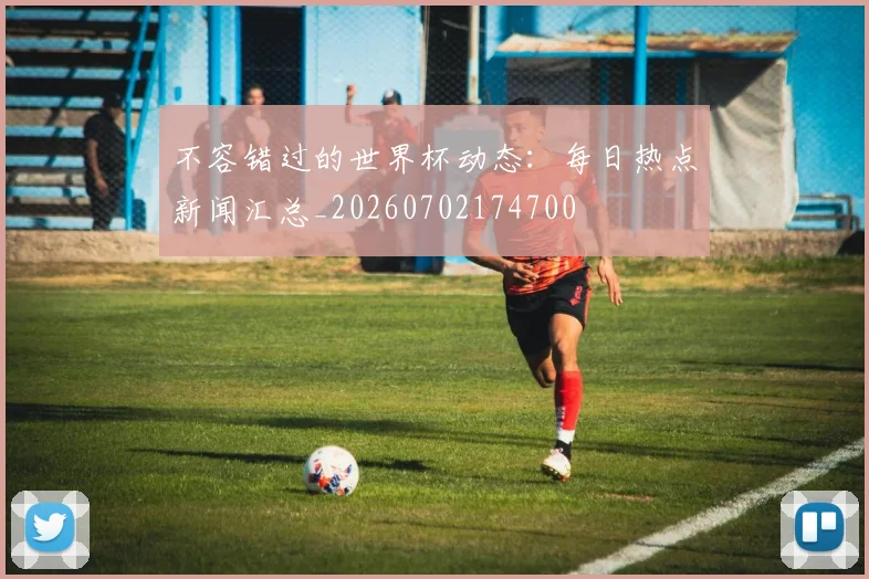 不容错过的世界杯动态：每日热点新闻汇总_20260702174700