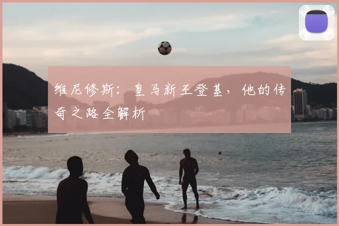 维尼修斯：皇马新王登基，他的传奇之路全解析