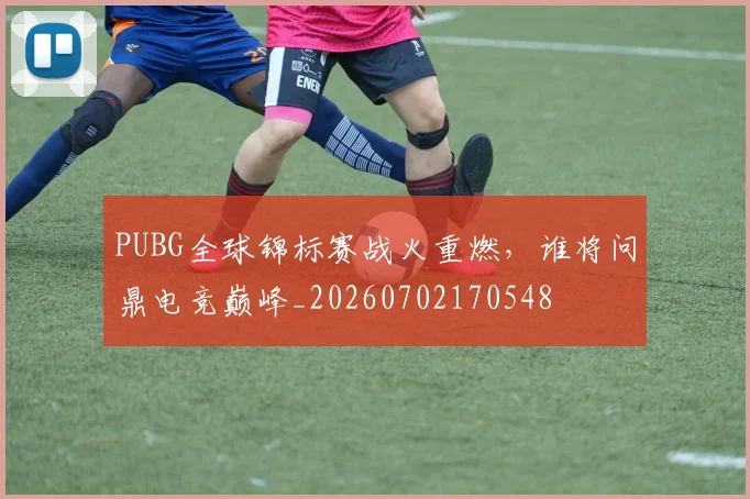 PUBG全球锦标赛战火重燃，谁将问鼎电竞巅峰_20260702170548