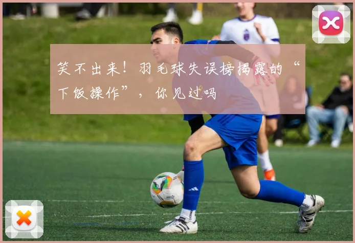 笑不出来！羽毛球失误榜揭露的“下饭操作”，你见过吗