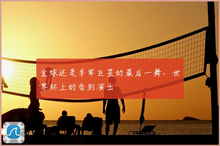 金球还是季军巨星的最后一舞，世界杯上的告别演出