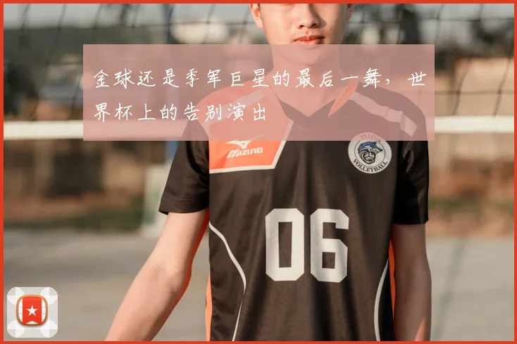 金球还是季军巨星的最后一舞，世界杯上的告别演出