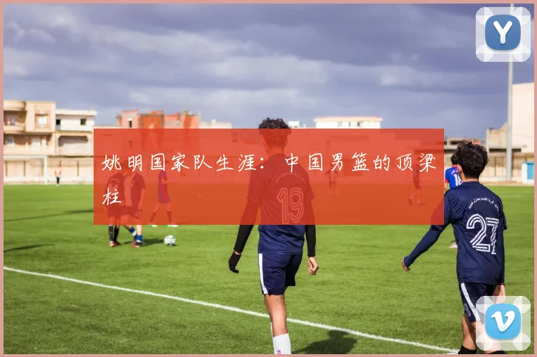 姚明国家队生涯：中国男篮的顶梁柱